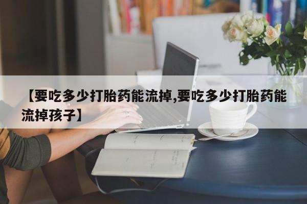 药流药【要吃多少打胎药能流掉,要吃多少打胎药能流掉孩子】