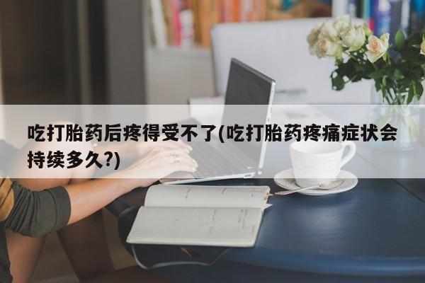 药流药吃打胎药后疼得受不了(吃打胎药疼痛症状会持续多久?)