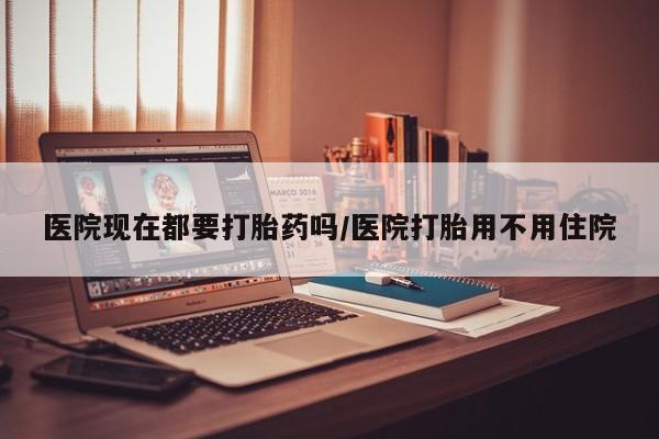 药流药医院现在都要打胎药吗/医院打胎用不用住院
