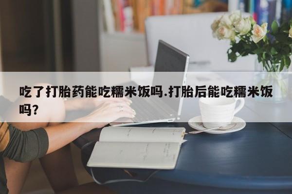 药流药吃了打胎药能吃糯米饭吗.打胎后能吃糯米饭吗？