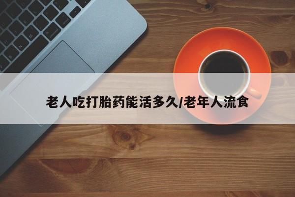 药流药老人吃打胎药能活多久/老年人流食