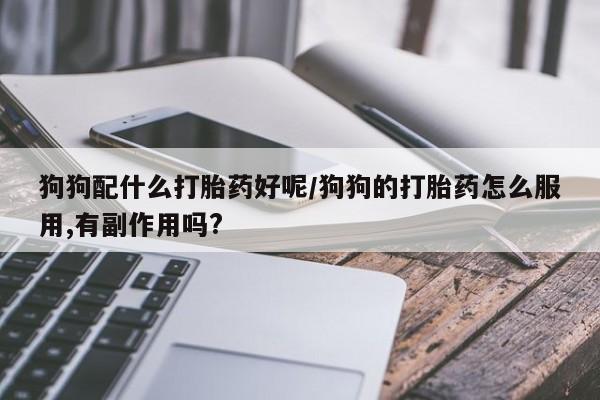 药流药狗狗配什么打胎药好呢/狗狗的打胎药怎么服用,有副作用吗?