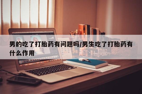 药流药男的吃了打胎药有问题吗/男生吃了打胎药有什么作用