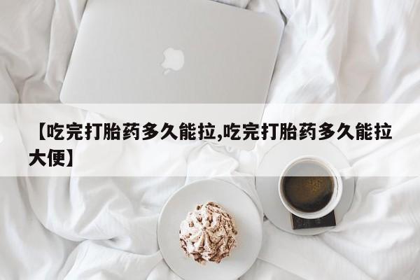 药流药【吃完打胎药多久能拉,吃完打胎药多久能拉大便】