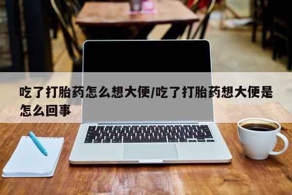 药流药吃了打胎药怎么想大便/吃了打胎药想大便是怎么回事