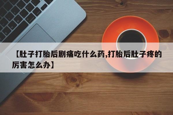 药流药【肚子打胎后剧痛吃什么药,打胎后肚子疼的厉害怎么办】
