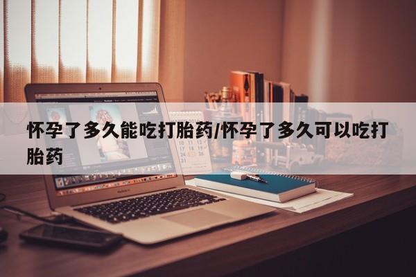 药流药怀孕了多久能吃打胎药/怀孕了多久可以吃打胎药