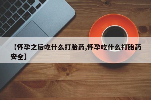 药流药【怀孕之后吃什么打胎药,怀孕吃什么打胎药安全】