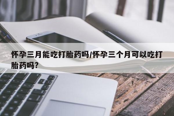药流药怀孕三月能吃打胎药吗/怀孕三个月可以吃打胎药吗?