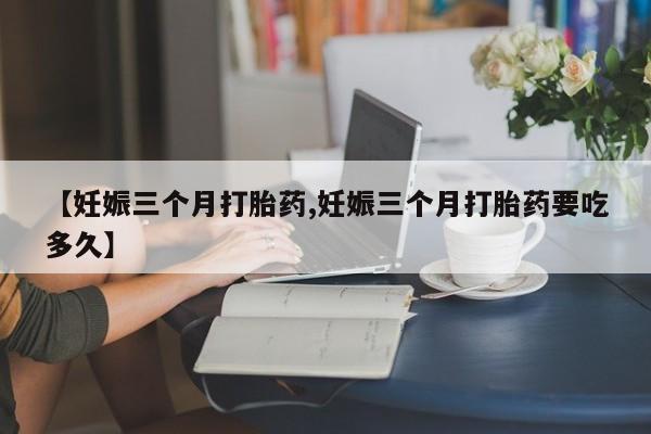 药流药【妊娠三个月打胎药,妊娠三个月打胎药要吃多久】