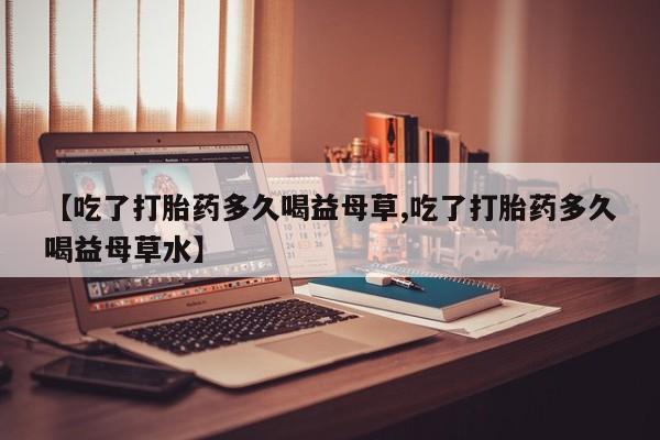 药流药【吃了打胎药多久喝益母草,吃了打胎药多久喝益母草水】