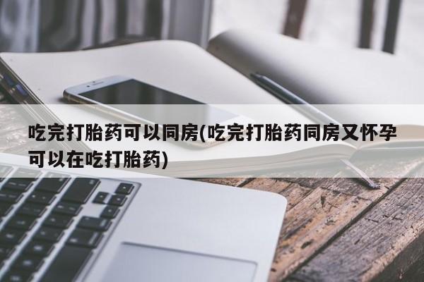 药流药吃完打胎药可以同房(吃完打胎药同房又怀孕可以在吃打胎药)