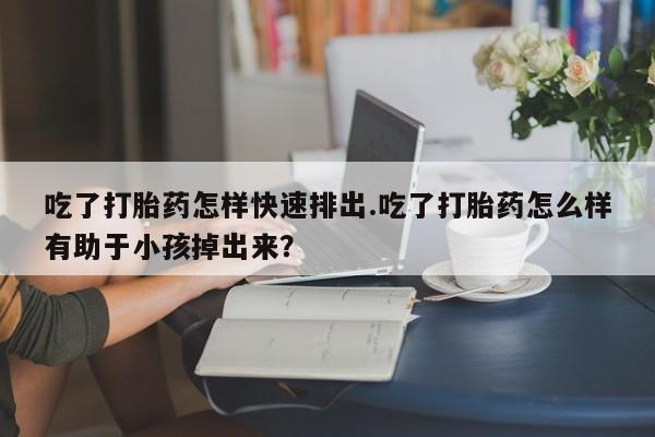 药流药吃了打胎药怎样快速排出.吃了打胎药怎么样有助于小孩掉出来？