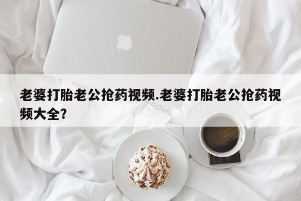 药流药老婆打胎老公抢药视频.老婆打胎老公抢药视频大全？
