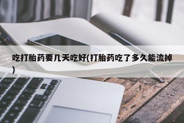 药流药吃打胎药要几天吃好(打胎药吃了多久能流掉)