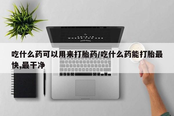 药流药吃什么药可以用来打胎药/吃什么药能打胎最快,最干净
