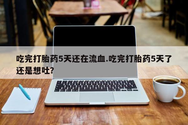 药流药吃完打胎药5天还在流血.吃完打胎药5天了还是想吐？