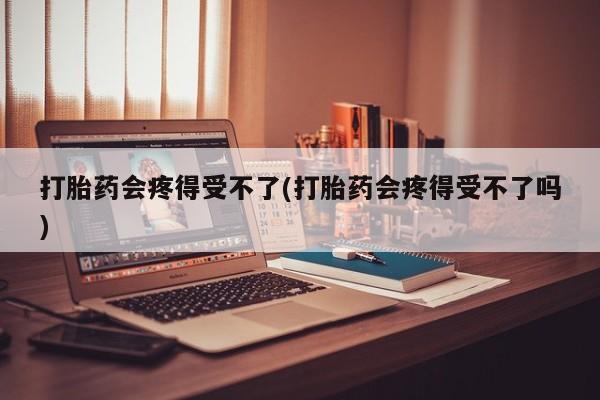药流药打胎药会疼得受不了(打胎药会疼得受不了吗)