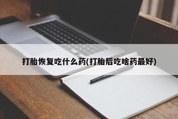 药流药打胎恢复吃什么药(打胎后吃啥药最好)