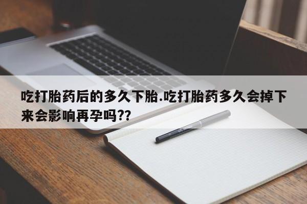 药流药吃打胎药后的多久下胎.吃打胎药多久会掉下来会影响再孕吗?？