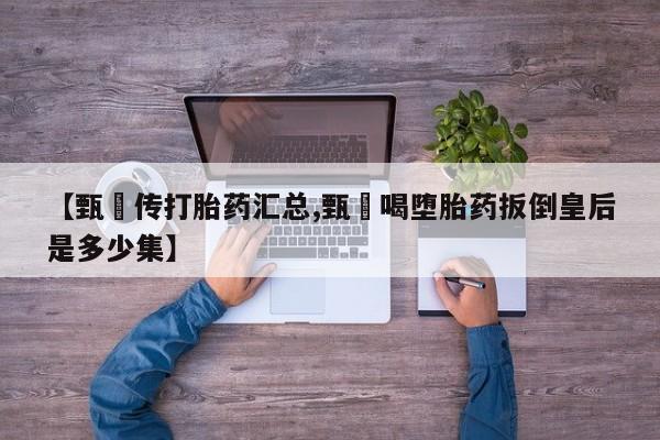药流药【甄嬛传打胎药汇总,甄嬛喝堕胎药扳倒皇后是多少集】