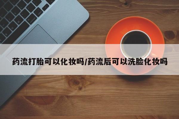 药流药药流打胎可以化妆吗/药流后可以洗脸化妆吗