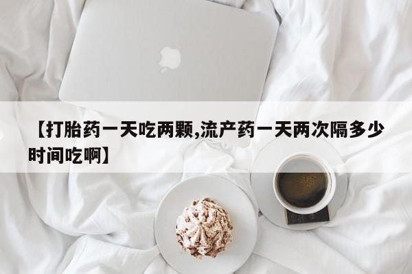 药流药【打胎药一天吃两颗,流产药一天两次隔多少时间吃啊】