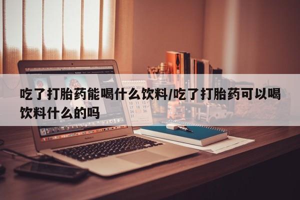 药流药吃了打胎药能喝什么饮料/吃了打胎药可以喝饮料什么的吗