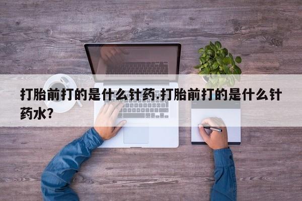 药流药打胎前打的是什么针药.打胎前打的是什么针药水？