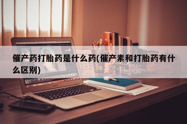 药流药催产药打胎药是什么药(催产素和打胎药有什么区别)