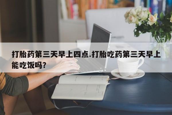 药流药打胎药第三天早上四点.打胎吃药第三天早上能吃饭吗？