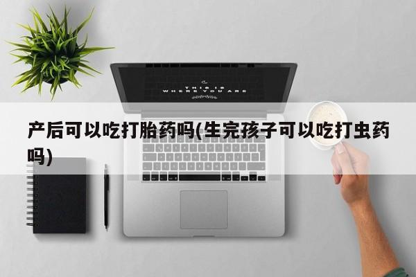 药流药产后可以吃打胎药吗(生完孩子可以吃打虫药吗)
