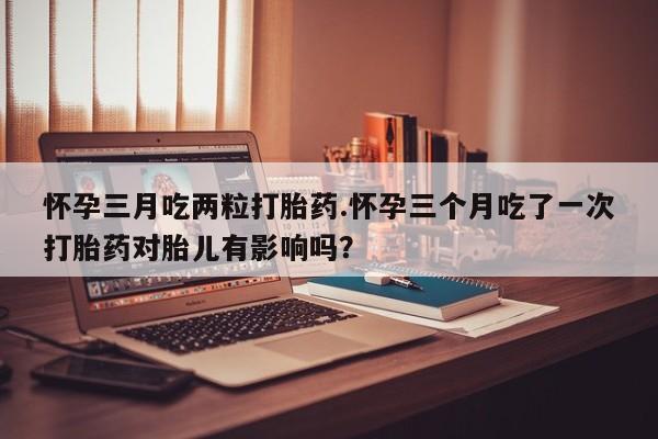 药流药怀孕三月吃两粒打胎药.怀孕三个月吃了一次打胎药对胎儿有影响吗？