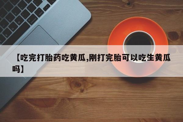 药流药【吃完打胎药吃黄瓜,刚打完胎可以吃生黄瓜吗】