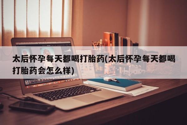 药流药太后怀孕每天都喝打胎药(太后怀孕每天都喝打胎药会怎么样)
