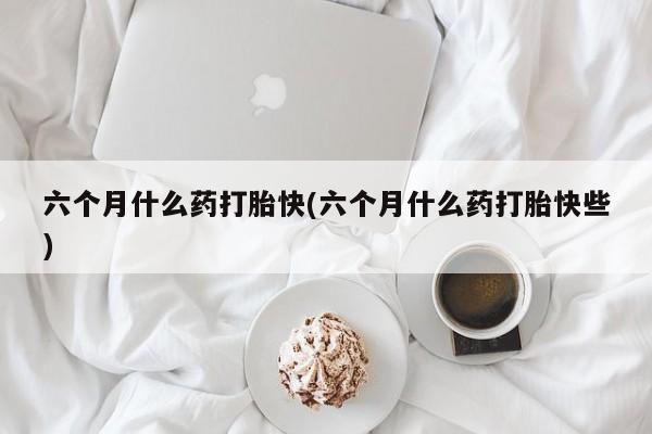 药流药六个月什么药打胎快(六个月什么药打胎快些)