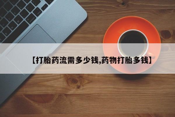 药流药【打胎药流需多少钱,药物打胎多钱】