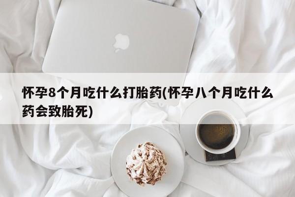 药流药怀孕8个月吃什么打胎药(怀孕八个月吃什么药会致胎死)