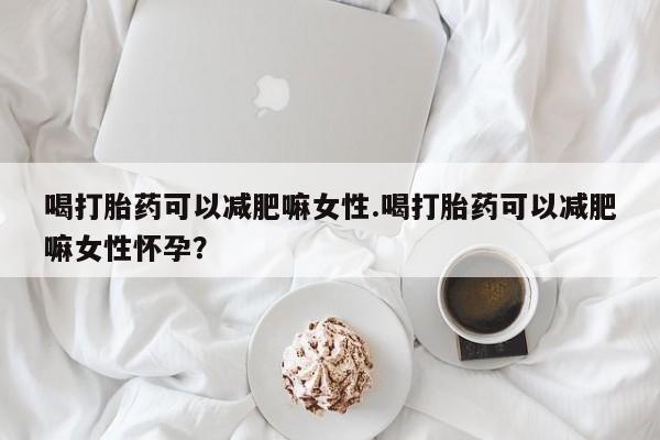 药流药喝打胎药可以减肥嘛女性.喝打胎药可以减肥嘛女性怀孕？