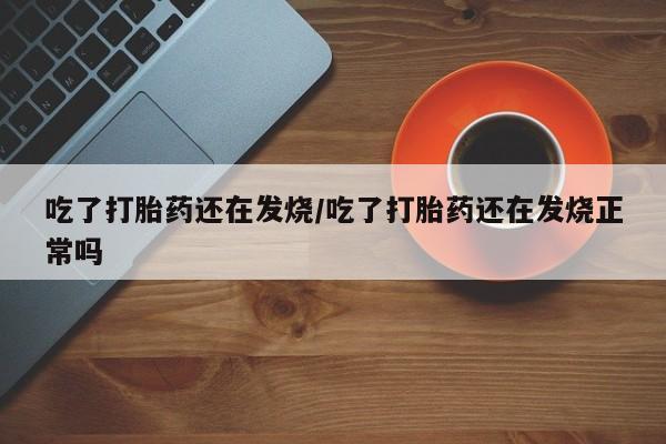 药流药吃了打胎药还在发烧/吃了打胎药还在发烧正常吗