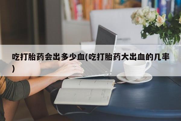 药流药吃打胎药会出多少血(吃打胎药大出血的几率)