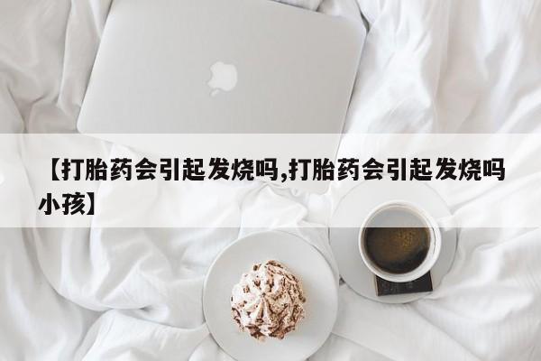 药流药【打胎药会引起发烧吗,打胎药会引起发烧吗小孩】