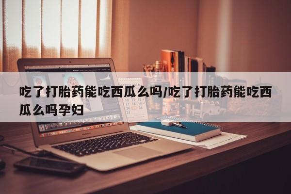 药流药吃了打胎药能吃西瓜么吗/吃了打胎药能吃西瓜么吗孕妇