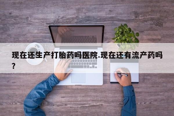 药流药现在还生产打胎药吗医院.现在还有流产药吗？