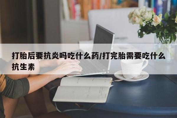 药流药打胎后要抗炎吗吃什么药/打完胎需要吃什么抗生素