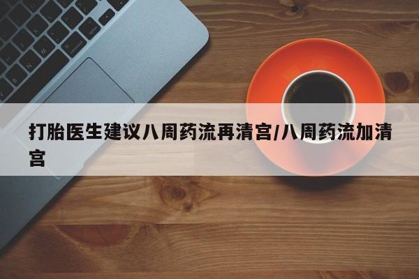 药流药打胎医生建议八周药流再清宫/八周药流加清宫