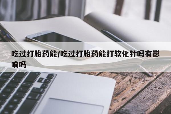 药流药吃过打胎药能/吃过打胎药能打软化针吗有影响吗