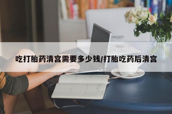 药流药吃打胎药清宫需要多少钱/打胎吃药后清宫