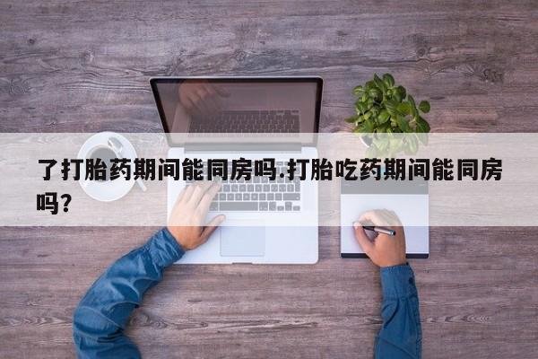 药流药了打胎药期间能同房吗.打胎吃药期间能同房吗？