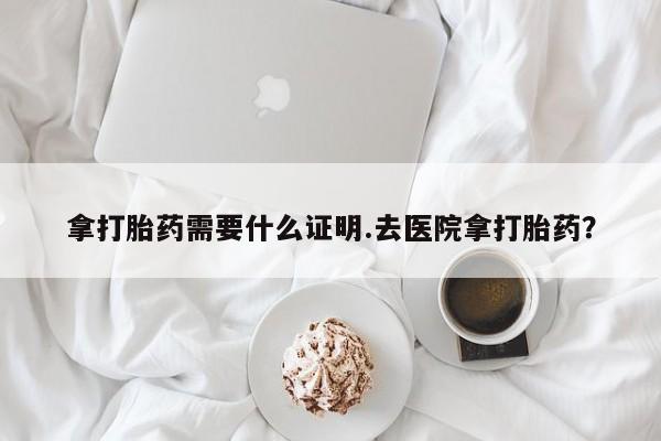 药流药拿打胎药需要什么证明.去医院拿打胎药？